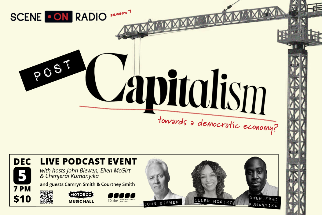 Scene on Radio logo, plus “season 7”  Image of a crane with the words “POST Capitalism -– towards a democratic economy?”   Dec 5 7PM $10  LIVE PODCAST EVENT With hosts John Biewen, Ellen McGirt & Chenjerai Kumanyika And guests Camryn Smith & Courtney Smith QR code Motorco Music Hall Duke Kenan Institute for Ethics logo Headshots of John Biewen, Ellen McGirt, and Chenjerai Kumanyika